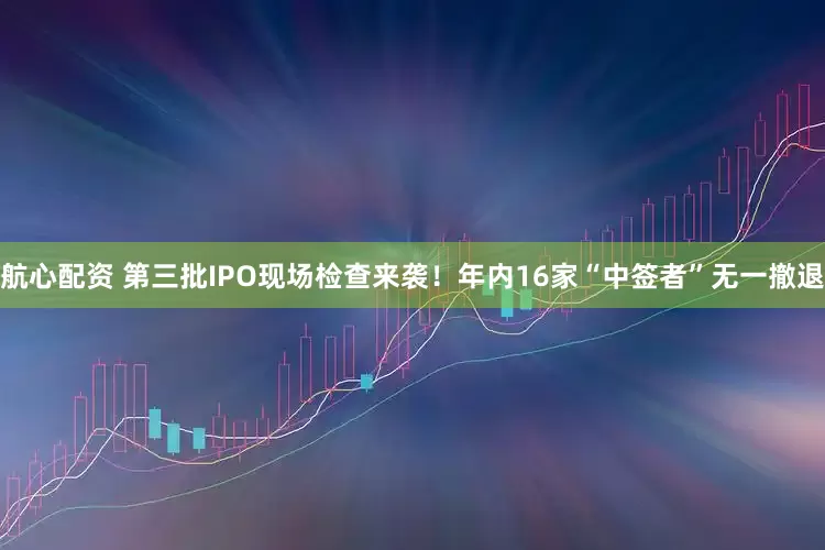 航心配资 第三批IPO现场检查来袭！年内16家“中签者”无一撤退