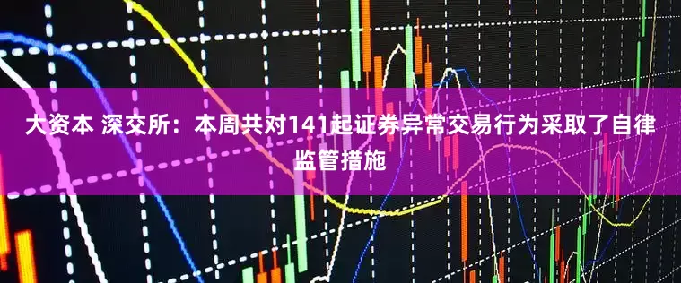 大资本 深交所：本周共对141起证券异常交易行为采取了自律监管措施