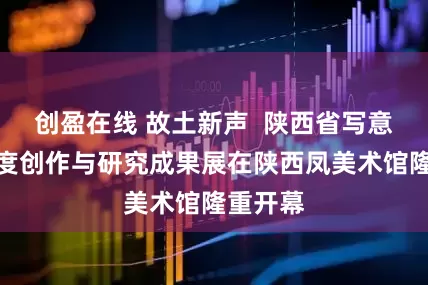 创盈在线 故土新声  陕西省写意油画年度创作与研究成果展在陕西凤美术馆隆重开幕