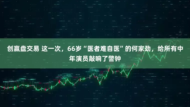 创赢盘交易 这一次，66岁“医者难自医”的何家劲，给所有中年演员敲响了警钟