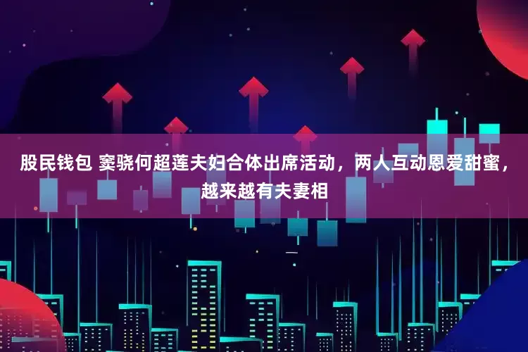 股民钱包 窦骁何超莲夫妇合体出席活动，两人互动恩爱甜蜜，越来越有夫妻相