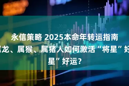 永信策略 2025本命年转运指南：属龙、属猴、属猪人如何激活“将星”好运？