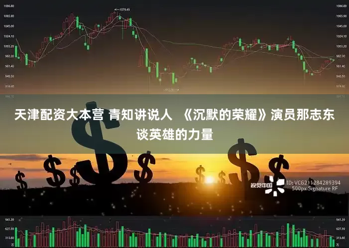 天津配资大本营 青知讲说人  《沉默的荣耀》演员那志东谈英雄的力量