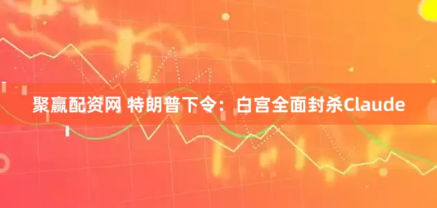 聚赢配资网 特朗普下令：白宫全面封杀Claude