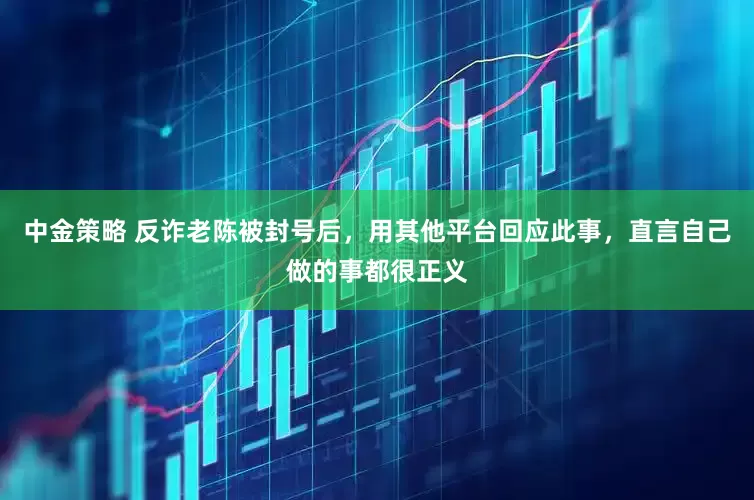 中金策略 反诈老陈被封号后，用其他平台回应此事，直言自己做的事都很正义