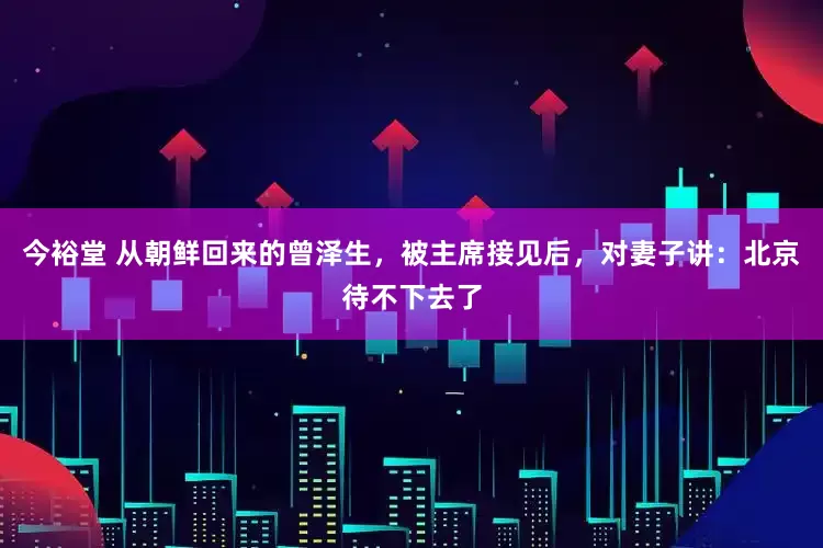 今裕堂 从朝鲜回来的曾泽生，被主席接见后，对妻子讲：北京待不下去了