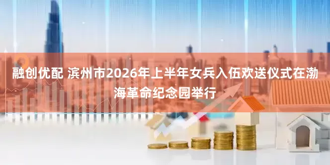 融创优配 滨州市2026年上半年女兵入伍欢送仪式在渤海革命纪念园举行