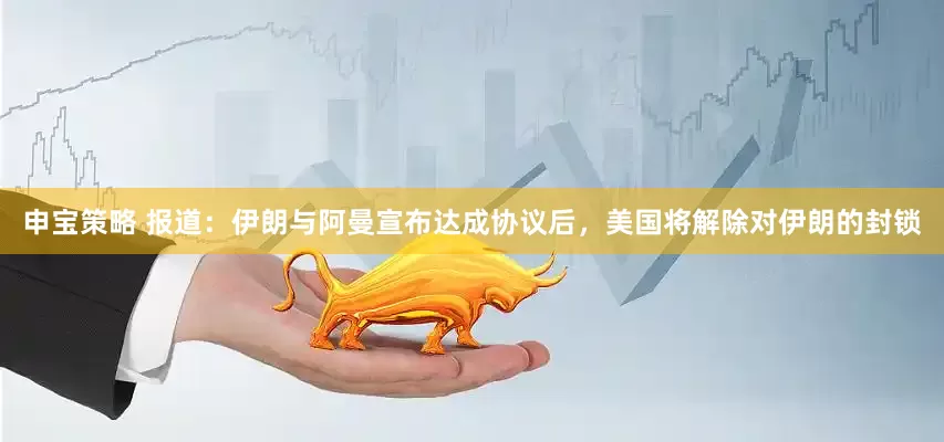 申宝策略 报道：伊朗与阿曼宣布达成协议后，美国将解除对伊朗的封锁